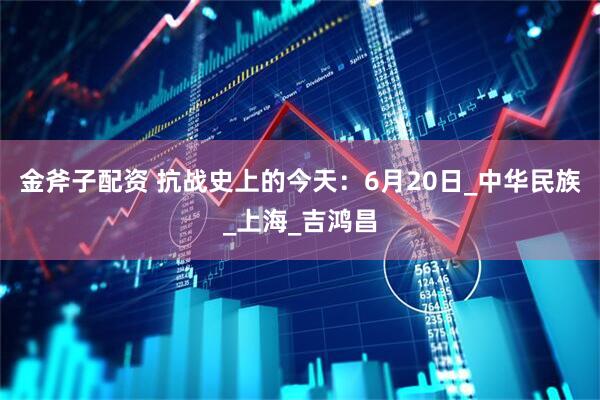 金斧子配资 抗战史上的今天：6月20日_中华民族_上海_吉鸿昌
