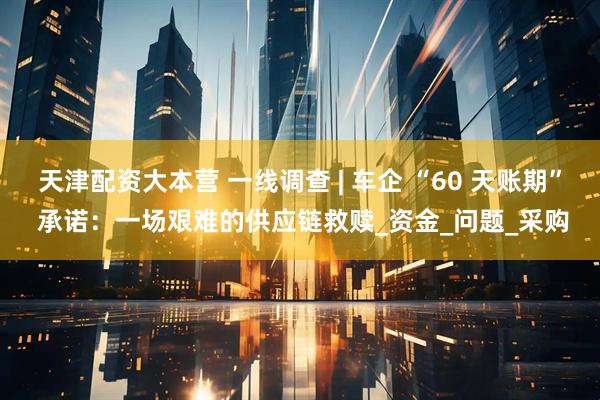 天津配资大本营 一线调查 | 车企 “60 天账期” 承诺：一场艰难的供应链救赎_资金_问题_采购