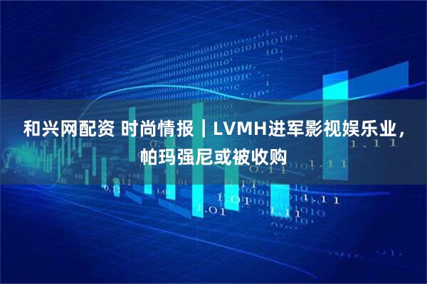 和兴网配资 时尚情报｜LVMH进军影视娱乐业，帕玛强尼或被收购