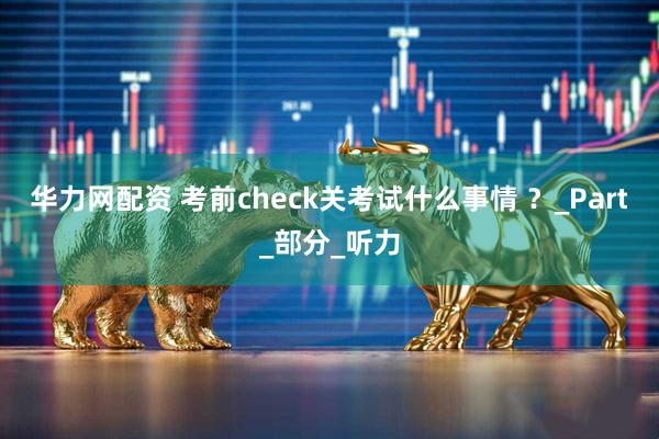 华力网配资 考前check关考试什么事情 ？_Part_部分_听力