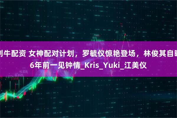 创牛配资 女神配对计划，罗毓仪惊艳登场，林俊其自曝6年前一见钟情_Kris_Yuki_江美仪