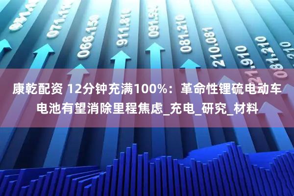 康乾配资 12分钟充满100%：革命性锂硫电动车电池有望消除里程焦虑_充电_研究_材料