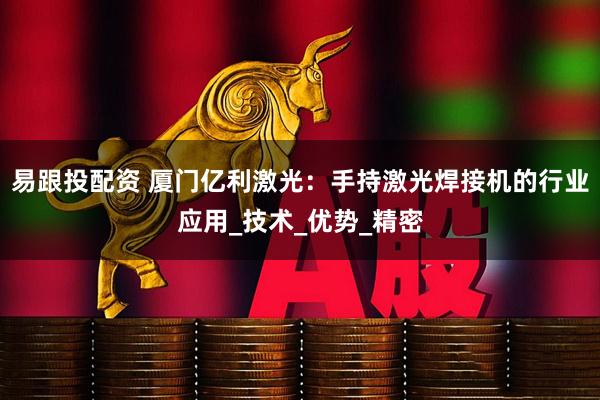 易跟投配资 厦门亿利激光：手持激光焊接机的行业应用_技术_优势_精密