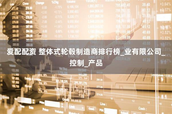 爱配配资 整体式轮毂制造商排行榜_业有限公司_控制_产品