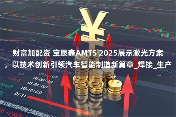 财富加配资 宝辰鑫AMTS 2025展示激光方案，以技术创新引领汽车智能制造新篇章_焊接_生产