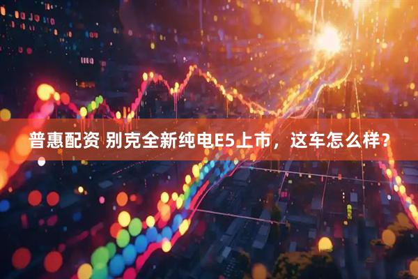 普惠配资 别克全新纯电E5上市，这车怎么样？