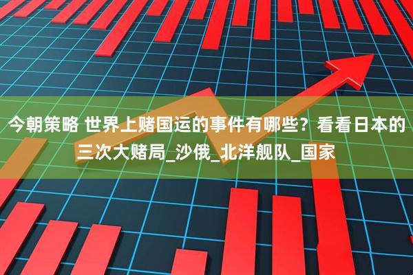 今朝策略 世界上赌国运的事件有哪些？看看日本的三次大赌局_沙俄_北洋舰队_国家
