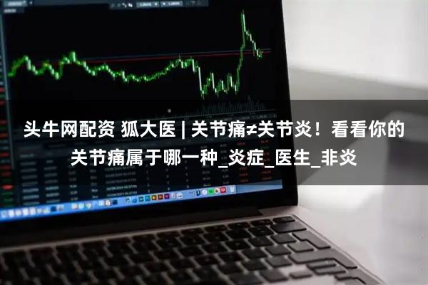 头牛网配资 狐大医 | 关节痛≠关节炎！看看你的关节痛属于哪一种_炎症_医生_非炎