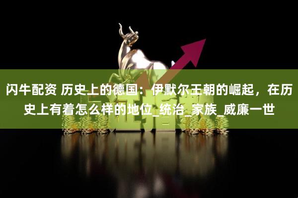 闪牛配资 历史上的德国：伊默尔王朝的崛起，在历史上有着怎么样的地位_统治_家族_威廉一世