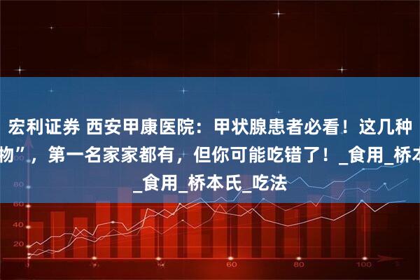 宏利证券 西安甲康医院：甲状腺患者必看！这几种“护甲食物”，第一名家家都有，但你可能吃错了！_食用_桥本氏_吃法