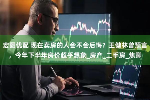 宏图优配 现在卖房的人会不会后悔？王健林曾预言，今年下半年房价超乎想象_房产_二手房_焦卿