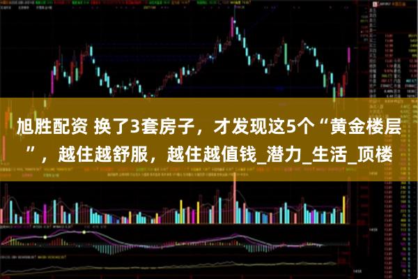 旭胜配资 换了3套房子，才发现这5个“黄金楼层”，越住越舒服，越住越值钱_潜力_生活_顶楼