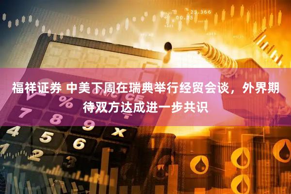 福祥证券 中美下周在瑞典举行经贸会谈，外界期待双方达成进一步共识