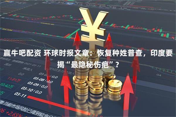 赢牛吧配资 环球时报文章：恢复种姓普查，印度要揭“最隐秘伤疤”？