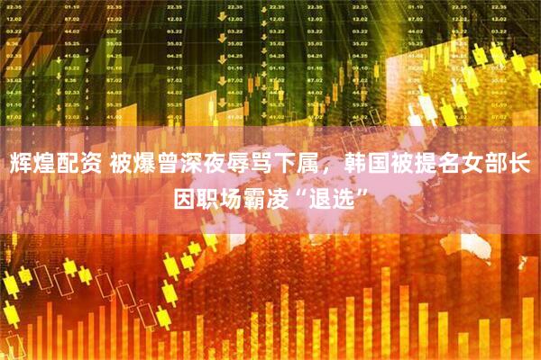 辉煌配资 被爆曾深夜辱骂下属，韩国被提名女部长因职场霸凌“退选”