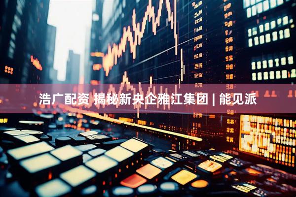 浩广配资 揭秘新央企雅江集团 | 能见派