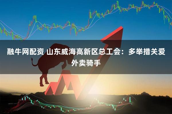 融牛网配资 山东威海高新区总工会：多举措关爱外卖骑手