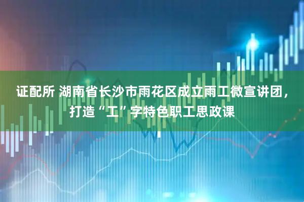 证配所 湖南省长沙市雨花区成立雨工微宣讲团，打造“工”字特色职工思政课