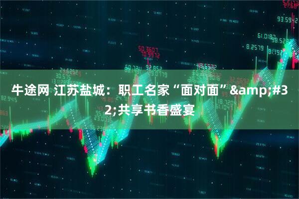 牛途网 江苏盐城：职工名家“面对面”&#32;共享书香盛宴
