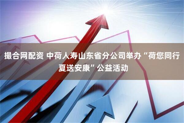 撮合网配资 中荷人寿山东省分公司举办“荷您同行 夏送安康”公益活动