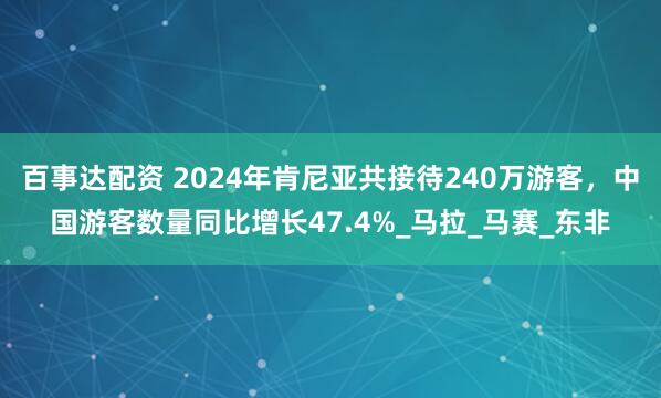 百事达配资 2024年肯尼亚共接待240万游客，中国游客数量同比增长47.4%_马拉_马赛_东非