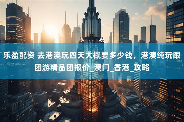 乐盈配资 去港澳玩四天大概要多少钱，港澳纯玩跟团游精品团报价_澳门_香港_攻略