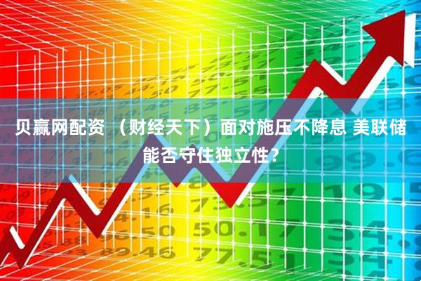 贝赢网配资 （财经天下）面对施压不降息 美联储能否守住独立性？