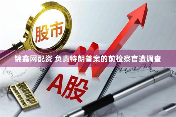 锦鑫网配资 负责特朗普案的前检察官遭调查
