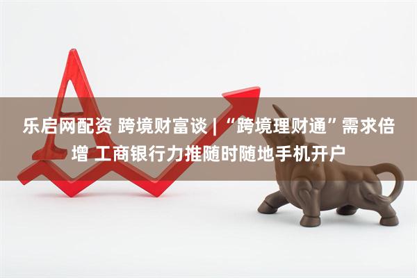 乐启网配资 跨境财富谈 | “跨境理财通”需求倍增 工商银行力推随时随地手机开户