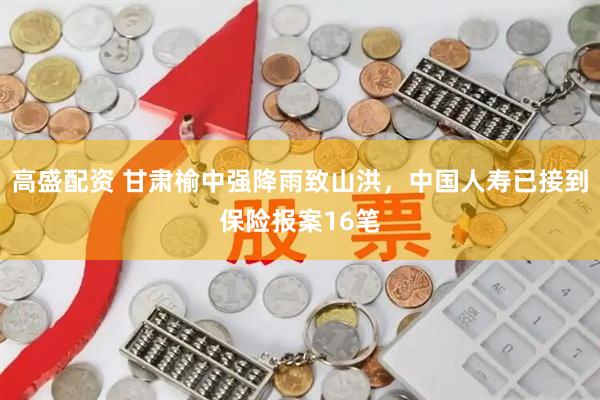 高盛配资 甘肃榆中强降雨致山洪，中国人寿已接到保险报案16笔