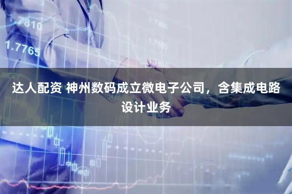 达人配资 神州数码成立微电子公司，含集成电路设计业务