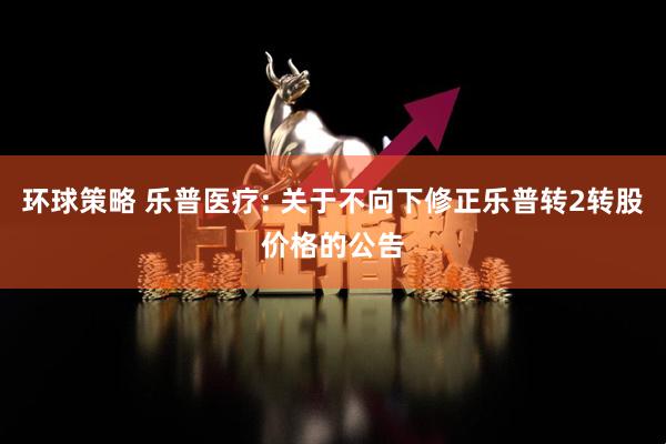 环球策略 乐普医疗: 关于不向下修正乐普转2转股价格的公告