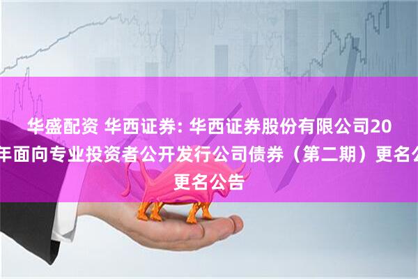 华盛配资 华西证券: 华西证券股份有限公司2025年面向专业投资者公开发行公司债券（第二期）更名公告