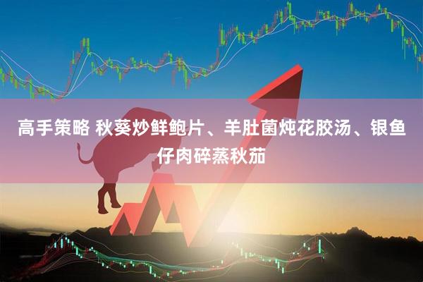 高手策略 秋葵炒鲜鲍片、羊肚菌炖花胶汤、银鱼仔肉碎蒸秋茄