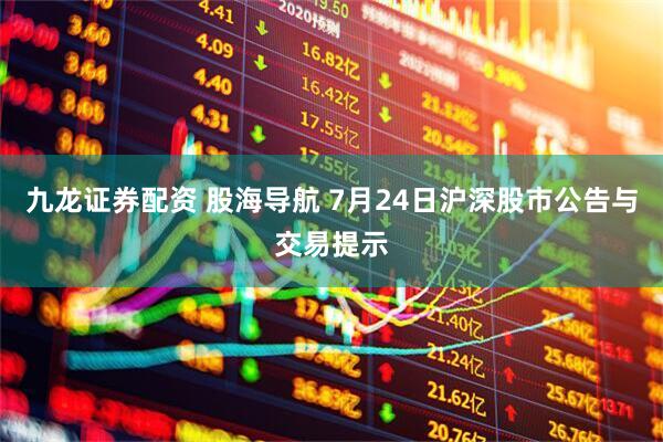 九龙证券配资 股海导航 7月24日沪深股市公告与交易提示