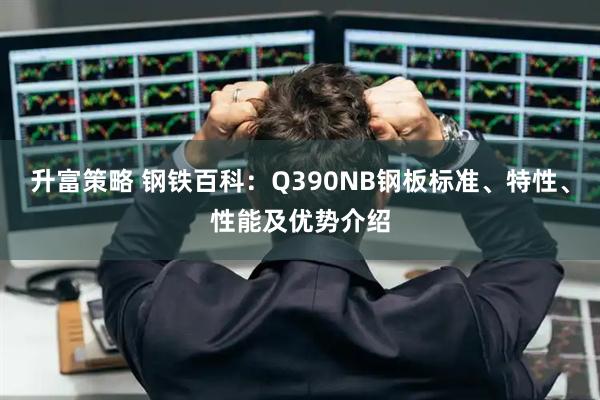 升富策略 钢铁百科:Q390NB钢板标准、特性、性能及优势介绍