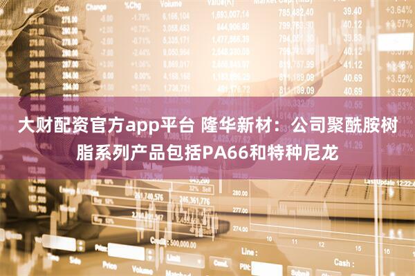 大财配资官方app平台 隆华新材：公司聚酰胺树脂系列产品包括PA66和特种尼龙