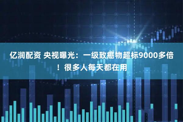 亿润配资 央视曝光：一级致癌物超标9000多倍！很多人每天都在用