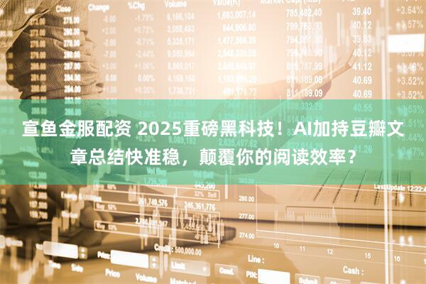 宣鱼金服配资 2025重磅黑科技！AI加持豆瓣文章总结快准稳，颠覆你的阅读效率？