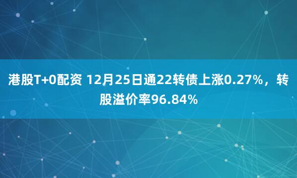 港股T+0配资 12月25日通22转债上涨0.27%，转股溢价率96.84%