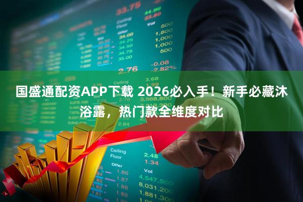 国盛通配资APP下载 2026必入手！新手必藏沐浴露，热门款全维度对比