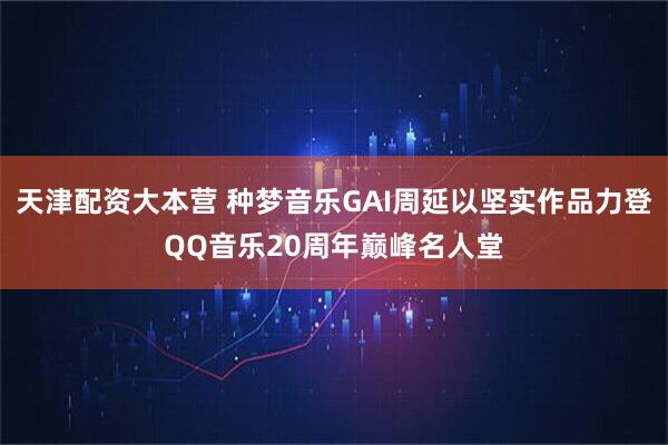 天津配资大本营 种梦音乐GAI周延以坚实作品力登QQ音乐20周年巅峰名人堂