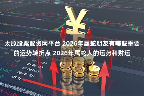 太原股票配资网平台 2026年属蛇朋友有哪些重要的运势转折点 2026年属蛇人的运势和财运